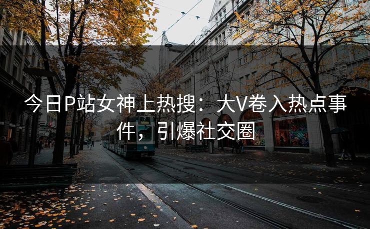 今日P站女神上热搜：大V卷入热点事件，引爆社交圈