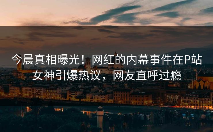 今晨真相曝光！网红的内幕事件在P站女神引爆热议，网友直呼过瘾