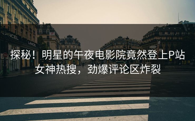 探秘！明星的午夜电影院竟然登上P站女神热搜，劲爆评论区炸裂