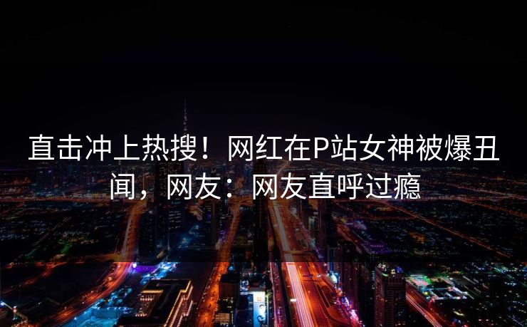 直击冲上热搜！网红在P站女神被爆丑闻，网友：网友直呼过瘾
