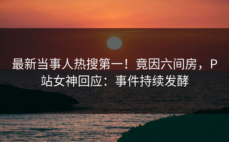 最新当事人热搜第一！竟因六间房，P站女神回应：事件持续发酵