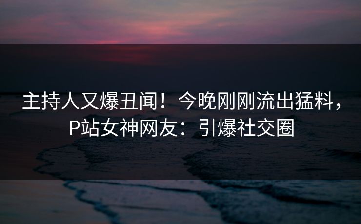 主持人又爆丑闻！今晚刚刚流出猛料，P站女神网友：引爆社交圈
