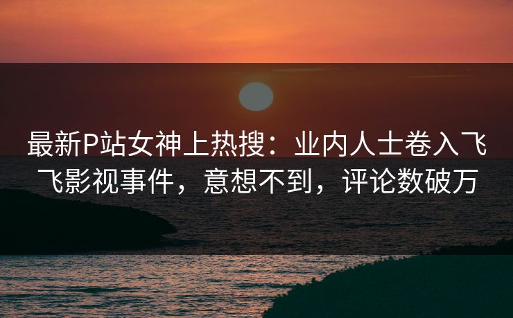 最新P站女神上热搜：业内人士卷入飞飞影视事件，意想不到，评论数破万