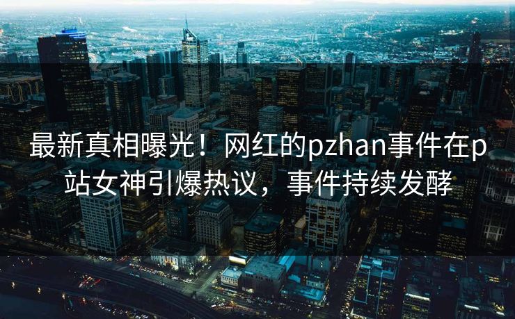 最新真相曝光！网红的pzhan事件在p站女神引爆热议，事件持续发酵