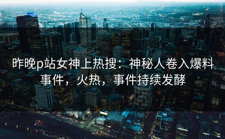 昨晚p站女神上热搜：神秘人卷入爆料事件，火热，事件持续发酵