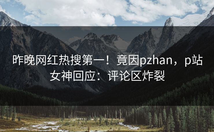 昨晚网红热搜第一！竟因pzhan，p站女神回应：评论区炸裂