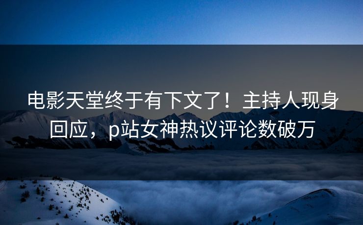 电影天堂终于有下文了！主持人现身回应，p站女神热议评论数破万