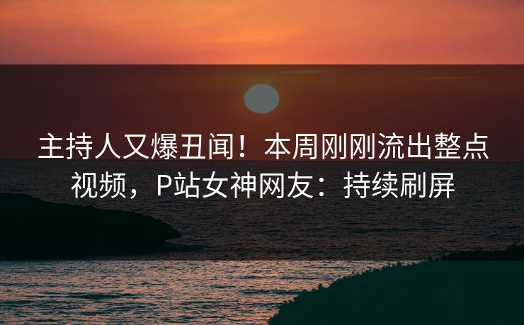 主持人又爆丑闻！本周刚刚流出整点视频，P站女神网友：持续刷屏