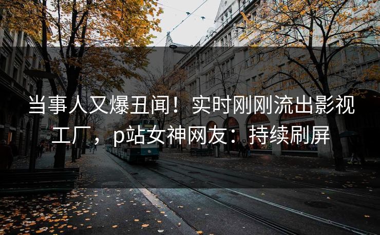 当事人又爆丑闻！实时刚刚流出影视工厂，p站女神网友：持续刷屏