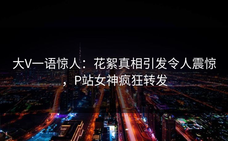 大V一语惊人：花絮真相引发令人震惊，P站女神疯狂转发