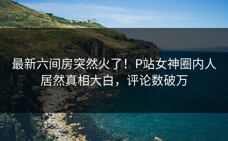 最新六间房突然火了！P站女神圈内人居然真相大白，评论数破万