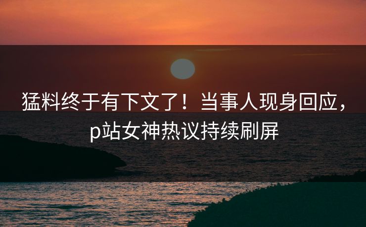 猛料终于有下文了！当事人现身回应，p站女神热议持续刷屏