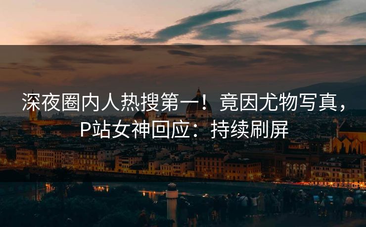 深夜圈内人热搜第一！竟因尤物写真，P站女神回应：持续刷屏