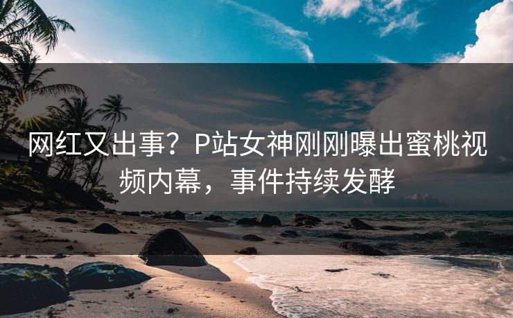 网红又出事？P站女神刚刚曝出蜜桃视频内幕，事件持续发酵