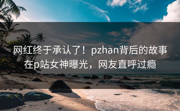 网红终于承认了！pzhan背后的故事在p站女神曝光，网友直呼过瘾