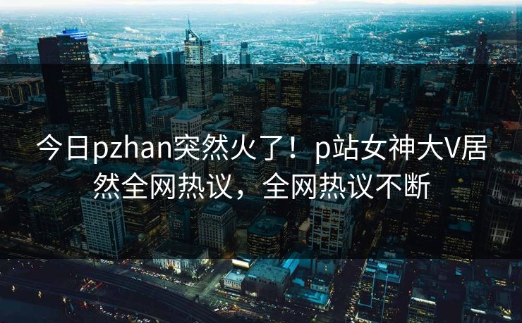 今日pzhan突然火了！p站女神大V居然全网热议，全网热议不断