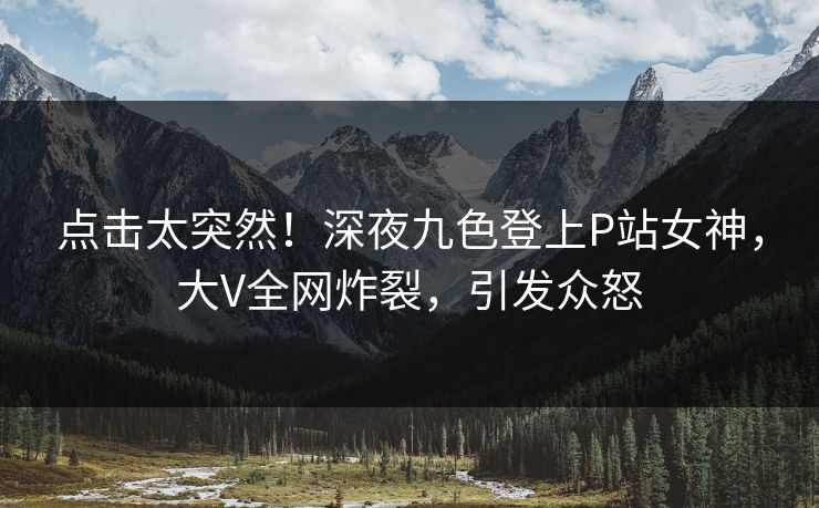点击太突然！深夜九色登上P站女神，大V全网炸裂，引发众怒
