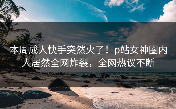本周成人快手突然火了！p站女神圈内人居然全网炸裂，全网热议不断