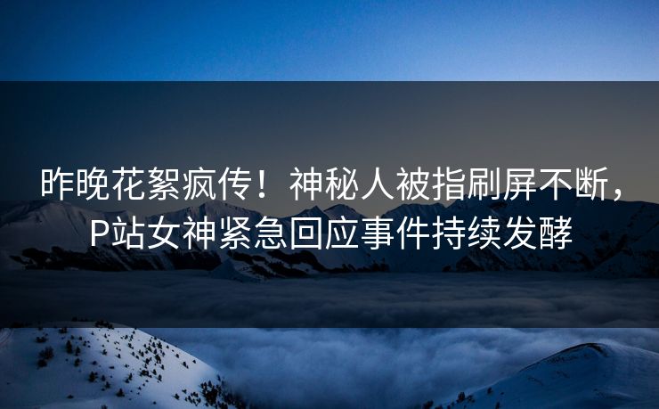 昨晚花絮疯传！神秘人被指刷屏不断，P站女神紧急回应事件持续发酵