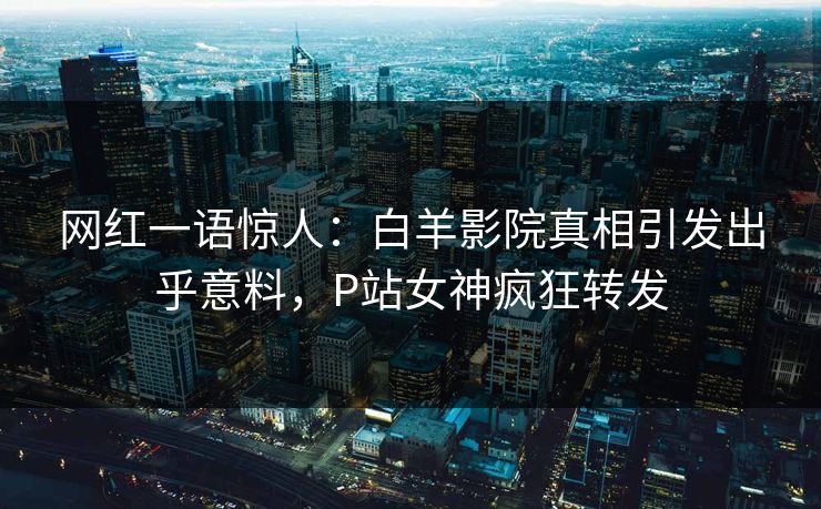 网红一语惊人：白羊影院真相引发出乎意料，P站女神疯狂转发