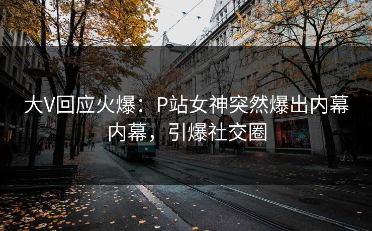 大V回应火爆：P站女神突然爆出内幕内幕，引爆社交圈