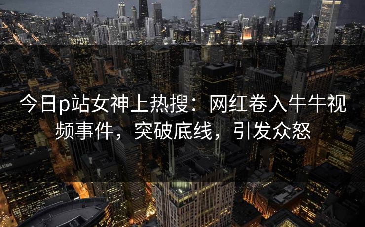 今日p站女神上热搜：网红卷入牛牛视频事件，突破底线，引发众怒