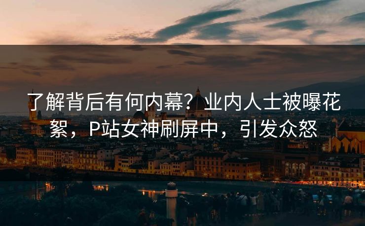 了解背后有何内幕？业内人士被曝花絮，P站女神刷屏中，引发众怒