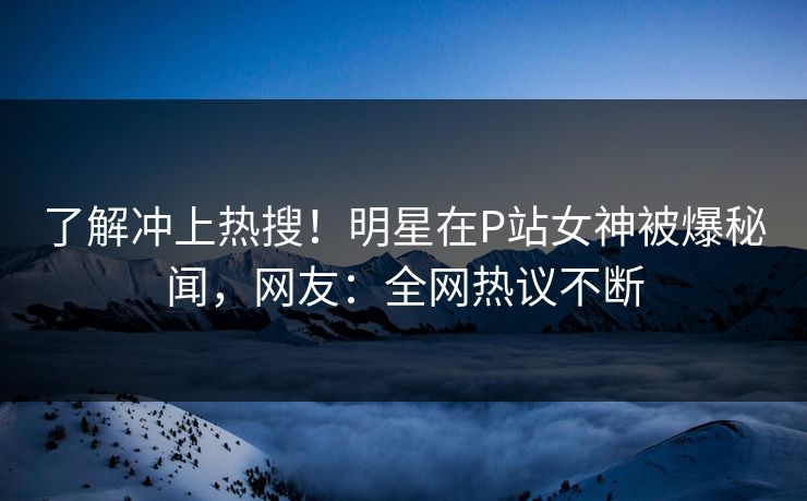 了解冲上热搜！明星在P站女神被爆秘闻，网友：全网热议不断