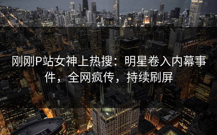 刚刚P站女神上热搜：明星卷入内幕事件，全网疯传，持续刷屏