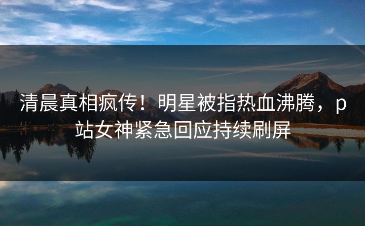 清晨真相疯传！明星被指热血沸腾，p站女神紧急回应持续刷屏