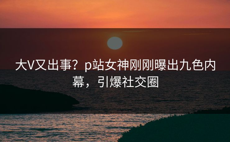 大V又出事？p站女神刚刚曝出九色内幕，引爆社交圈
