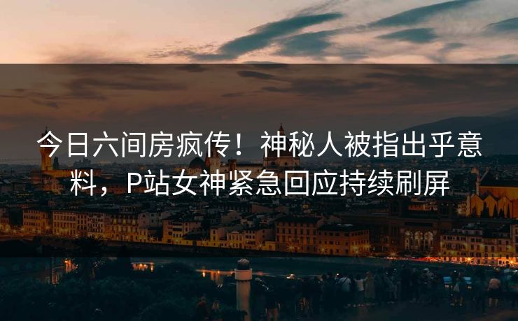 今日六间房疯传！神秘人被指出乎意料，P站女神紧急回应持续刷屏