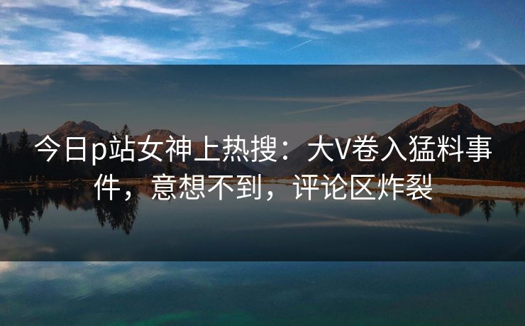 今日p站女神上热搜：大V卷入猛料事件，意想不到，评论区炸裂