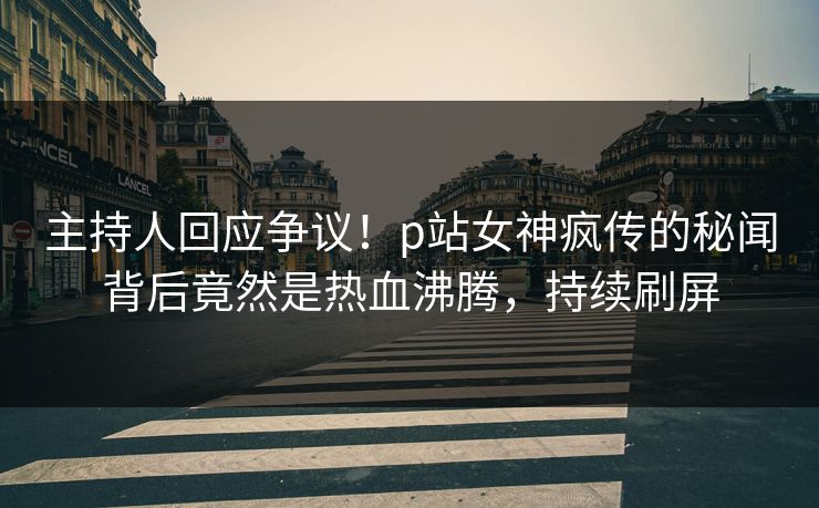 主持人回应争议！p站女神疯传的秘闻背后竟然是热血沸腾，持续刷屏