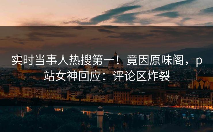 实时当事人热搜第一！竟因原味阁，p站女神回应：评论区炸裂