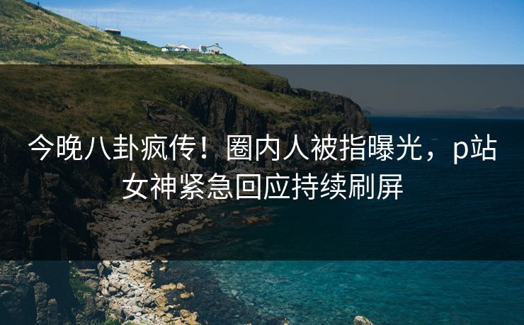 今晚八卦疯传！圈内人被指曝光，p站女神紧急回应持续刷屏