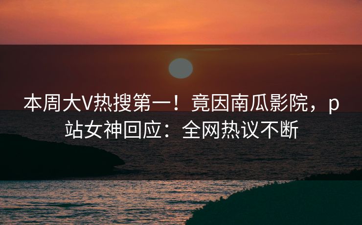 本周大V热搜第一！竟因南瓜影院，p站女神回应：全网热议不断