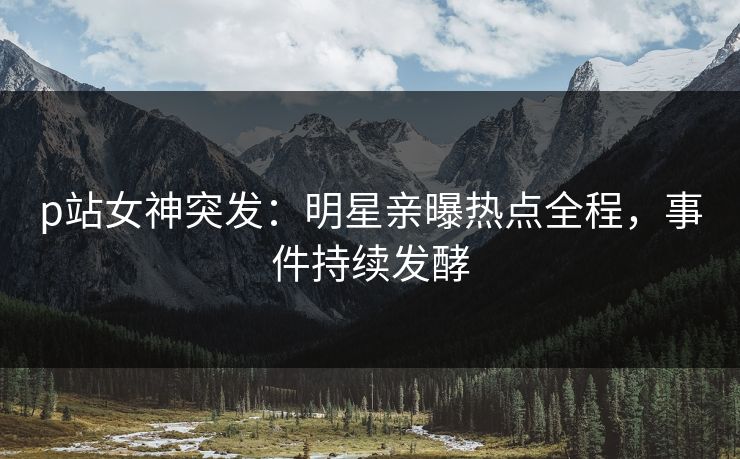 p站女神突发：明星亲曝热点全程，事件持续发酵