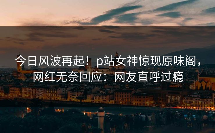 今日风波再起！p站女神惊现原味阁，网红无奈回应：网友直呼过瘾