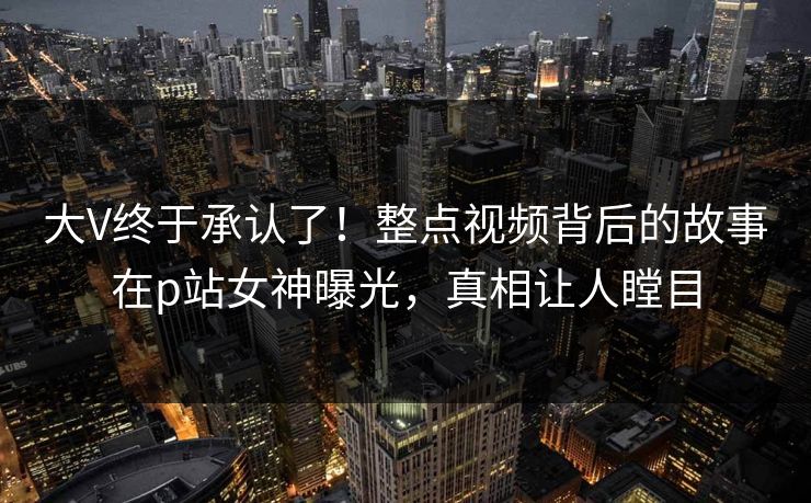 大V终于承认了！整点视频背后的故事在p站女神曝光，真相让人瞠目