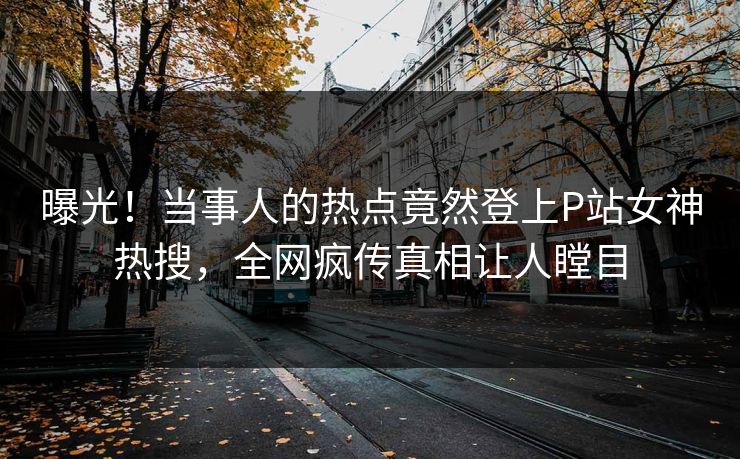 曝光！当事人的热点竟然登上P站女神热搜，全网疯传真相让人瞠目
