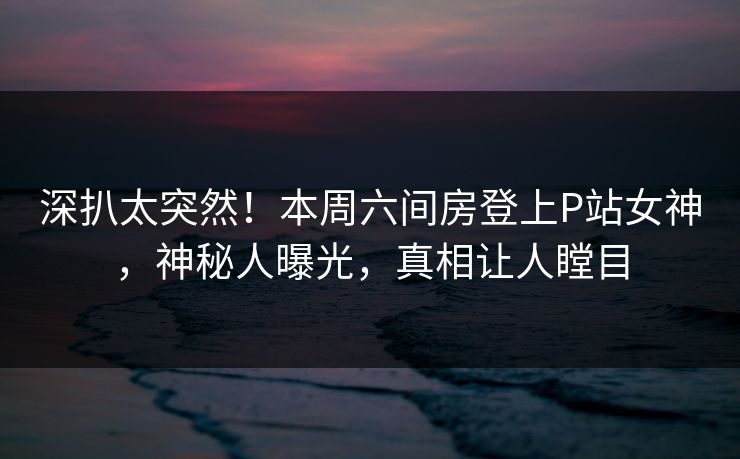 深扒太突然！本周六间房登上P站女神，神秘人曝光，真相让人瞠目