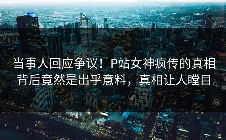当事人回应争议！P站女神疯传的真相背后竟然是出乎意料，真相让人瞠目