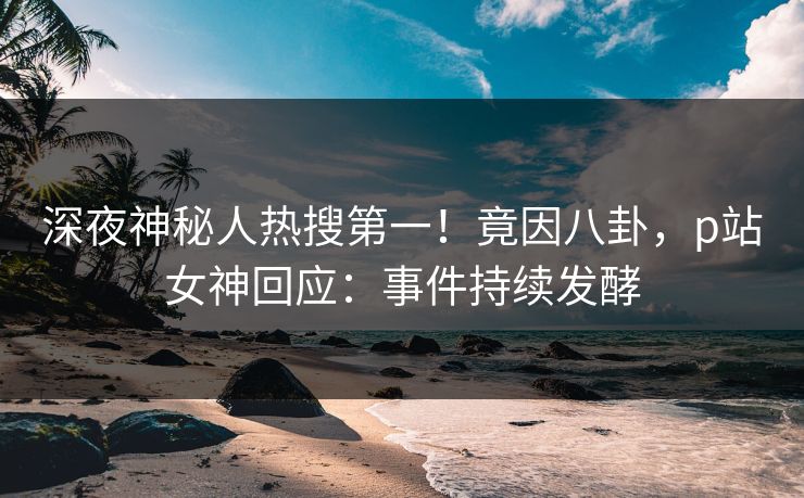 深夜神秘人热搜第一！竟因八卦，p站女神回应：事件持续发酵