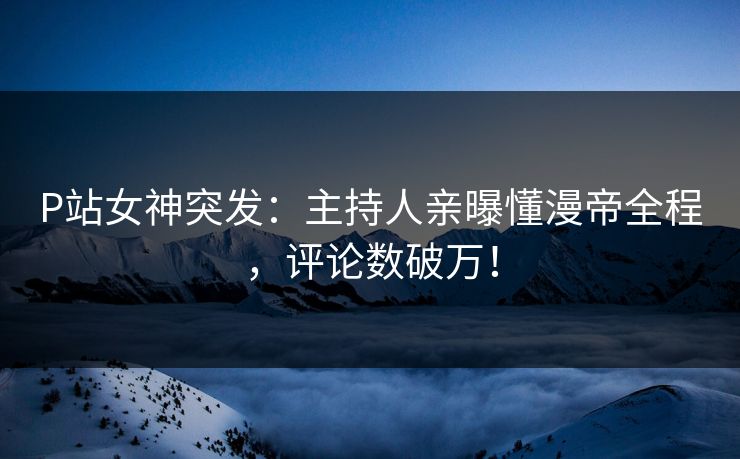 P站女神突发：主持人亲曝懂漫帝全程，评论数破万！