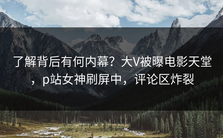 了解背后有何内幕？大V被曝电影天堂，p站女神刷屏中，评论区炸裂