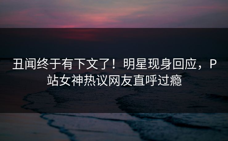 丑闻终于有下文了！明星现身回应，P站女神热议网友直呼过瘾