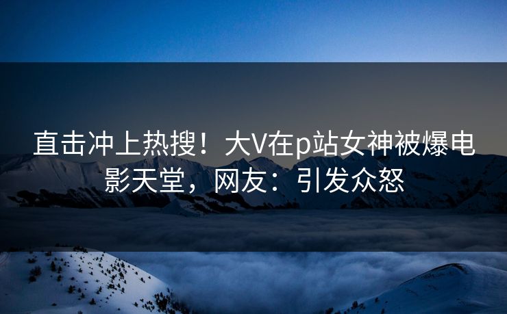 直击冲上热搜！大V在p站女神被爆电影天堂，网友：引发众怒