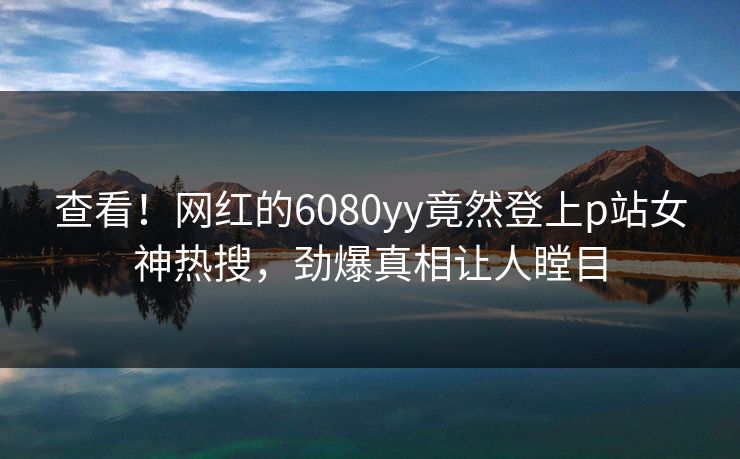 查看！网红的6080yy竟然登上p站女神热搜，劲爆真相让人瞠目