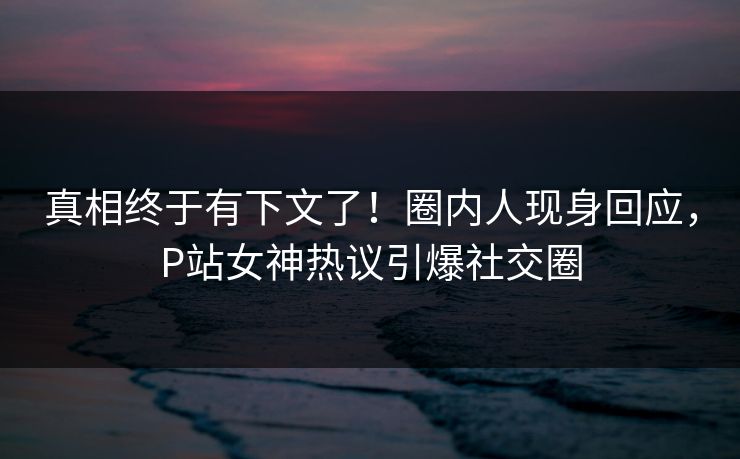 真相终于有下文了！圈内人现身回应，P站女神热议引爆社交圈